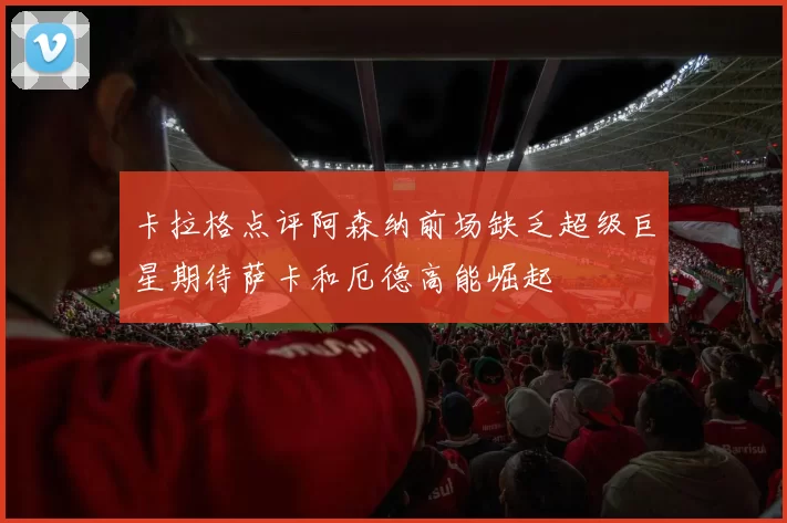 卡拉格点评阿森纳前场缺乏超级巨星期待萨卡和厄德高能崛起