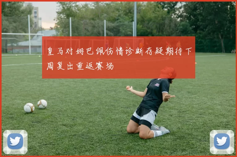 皇马对姆巴佩伤情诊断存疑期待下周复出重返赛场