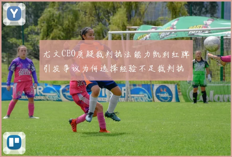 尤文CEO质疑裁判执法能力凯利红牌引发争议为何选择经验不足裁判执法欧冠比赛