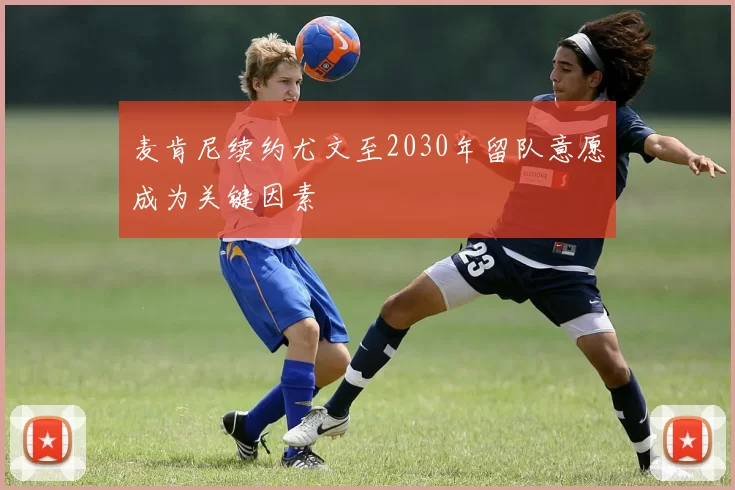 麦肯尼续约尤文至2030年留队意愿成为关键因素