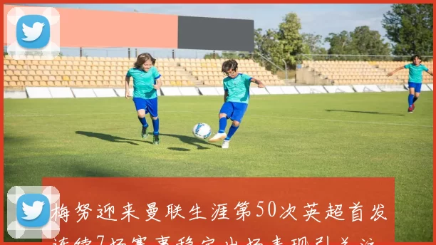 梅努迎来曼联生涯第50次英超首发连续7场赛事稳定出场表现引关注