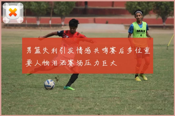 男篮失利引发情感共鸣赛后多位重要人物泪洒赛场压力巨大