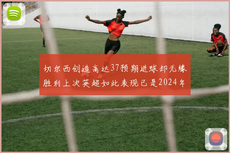 切尔西创造高达37预期进球却无缘胜利上次英超如此表现已是2024年3月