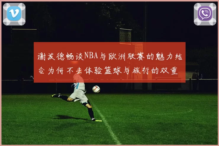谢泼德畅谈NBA与欧洲联赛的魅力结合为何不去体验篮球与旅行的双重乐趣