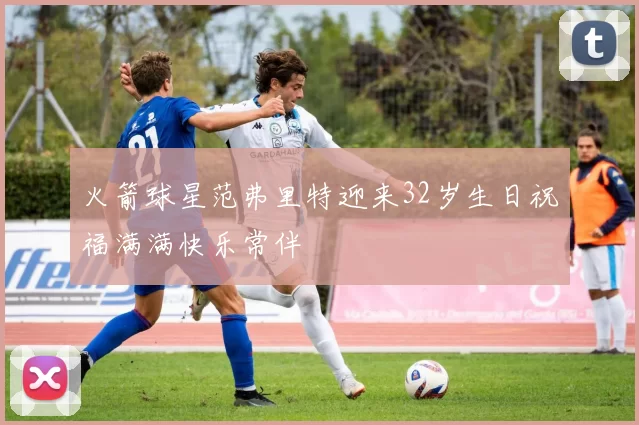 火箭球星范弗里特迎来32岁生日祝福满满快乐常伴