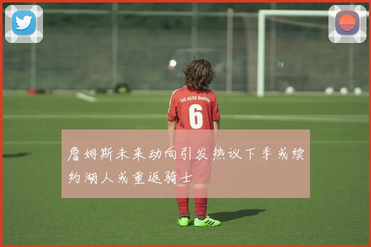 詹姆斯未来动向引发热议下季或续约湖人或重返骑士