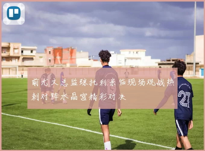 前尤文总监琼托利亲临现场观战热刺对阵水晶宫精彩对决