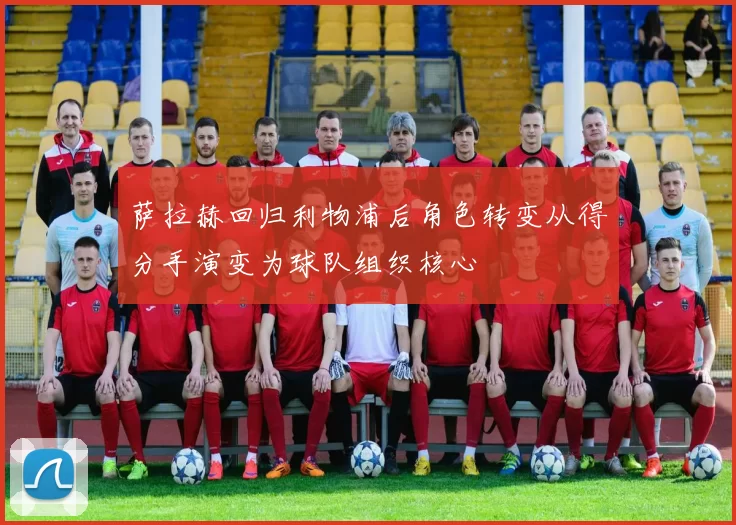 萨拉赫回归利物浦后角色转变从得分手演变为球队组织核心